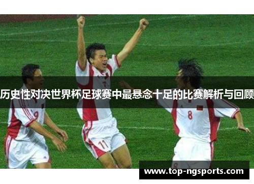 历史性对决世界杯足球赛中最悬念十足的比赛解析与回顾