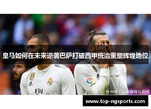 皇马如何在未来逆袭巴萨打破西甲统治重塑辉煌地位