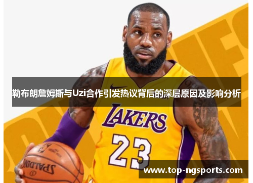勒布朗詹姆斯与Uzi合作引发热议背后的深层原因及影响分析