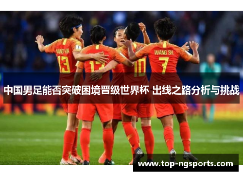 中国男足能否突破困境晋级世界杯 出线之路分析与挑战