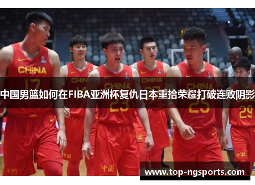 中国男篮如何在FIBA亚洲杯复仇日本重拾荣耀打破连败阴影