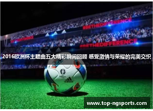 2016欧洲杯主题曲五大精彩瞬间回顾 感受激情与荣耀的完美交织