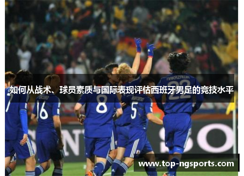 如何从战术、球员素质与国际表现评估西班牙男足的竞技水平